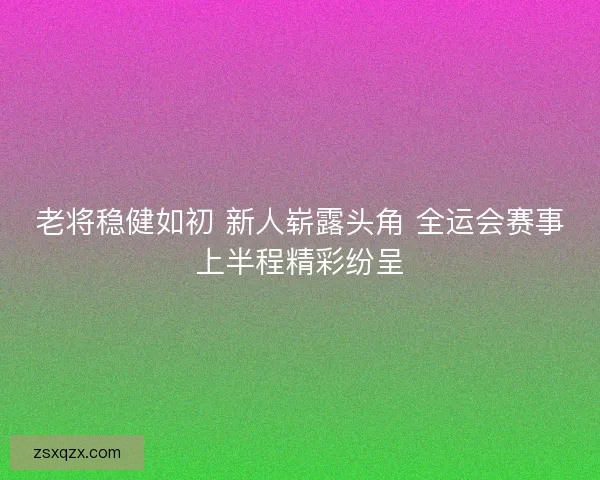老将稳健如初 新人崭露头角 全运会赛事上半程精彩纷呈