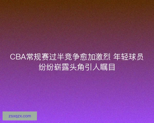 CBA常规赛过半竞争愈加激烈 年轻球员纷纷崭露头角引人瞩目