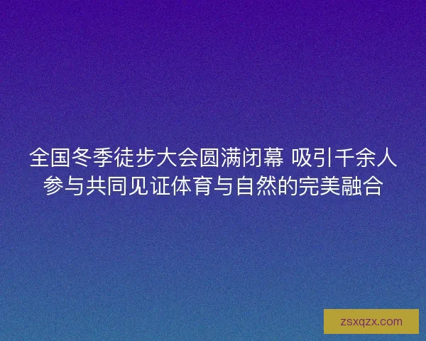 全国冬季徒步大会圆满闭幕 吸引千余人参与共同见证体育与自然的完美融合 全国冬季徒步大会圆满闭幕 吸引千余人参与共同见证体育与自然的完美融合