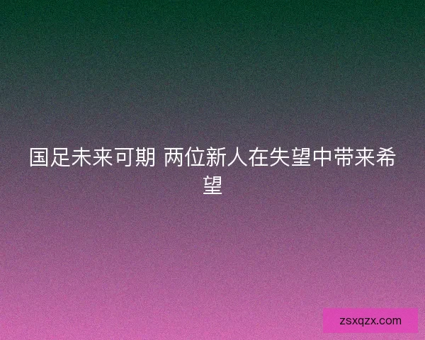国足未来可期 两位新人在失望中带来希望