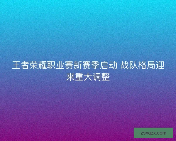 王者荣耀职业赛新赛季启动 战队格局迎来重大调整