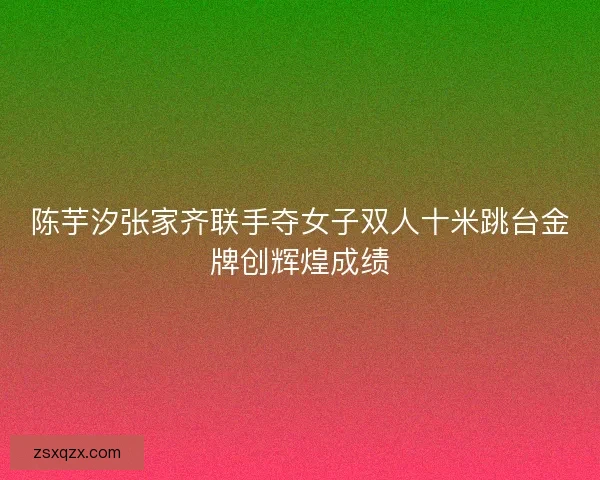 陈芋汐张家齐联手夺女子双人十米跳台金牌创辉煌成绩