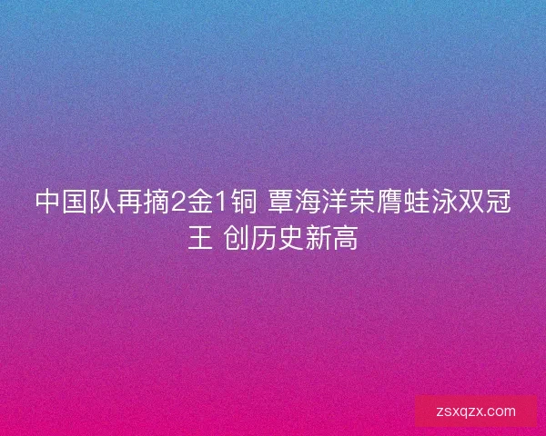 中国队再摘2金1铜 覃海洋荣膺蛙泳双冠王 创历史新高